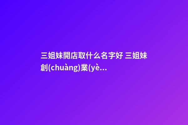 三姐妹開店取什么名字好 三姐妹創(chuàng)業(yè)起個(gè)什么名字-第1張-店鋪起名-玄機(jī)派